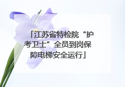 江苏省特检院“护考卫士”全员到岗保障电梯安全运行