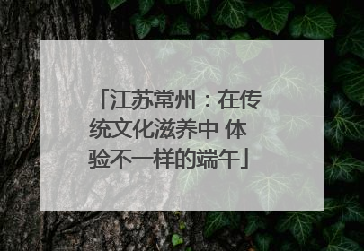 江苏常州：在传统文化滋养中 体验不一样的端午