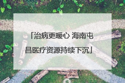 治病更暖心 海南屯昌医疗资源持续下沉