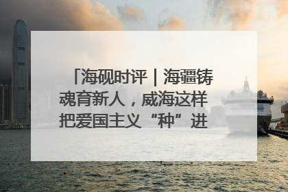 海砚时评｜海疆铸魂育新人，威海这样把爱国主义“种”进年轻人心里