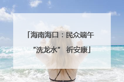 海南海口：民众端午 “洗龙水” 祈安康