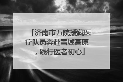 济南市五院援藏医疗队员奔赴雪域高原，践行医者初心
