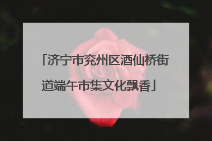 济宁市兖州区酒仙桥街道端午市集文化飘香