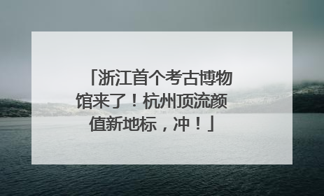 浙江首个考古博物馆来了！杭州顶流颜值新地标，冲！