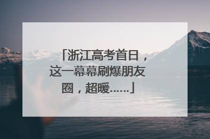 浙江高考首日，这一幕幕刷爆朋友圈，超暖……