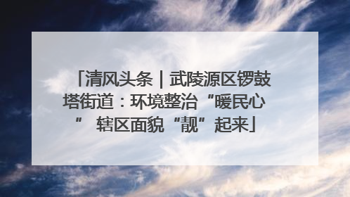清风头条｜武陵源区锣鼓塔街道：环境整治“暖民心” 辖区面貌“靓”起来