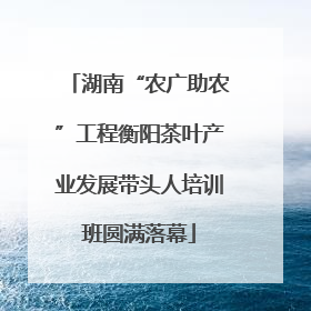 湖南“农广助农”工程衡阳茶叶产业发展带头人培训班圆满落幕