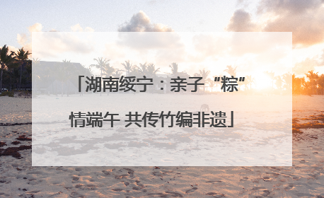 湖南绥宁：亲子“粽”情端午 共传竹编非遗