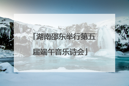 湖南邵东举行第五届端午音乐诗会