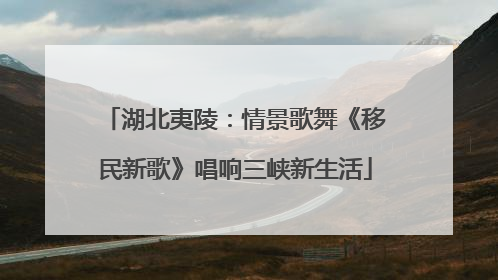 湖北夷陵：情景歌舞《移民新歌》唱响三峡新生活