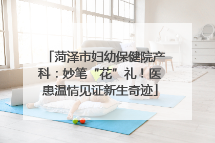 菏泽市妇幼保健院产科：妙笔“花”礼！医患温情见证新生奇迹