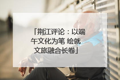 荆江评论：以端午文化为笔 绘就文旅融合长卷