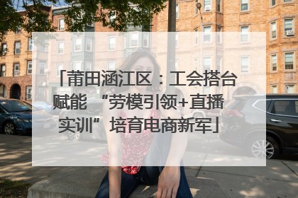 莆田涵江区：工会搭台赋能 “劳模引领+直播实训”培育电商新军