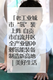 老工业城市“氢”装上阵 自贡市自流井区全产业链冲刺氢能装备制造新高地｜美好生活有“盐”味