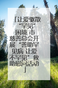 让爱驱散 “罕见” 困境 市慈善总会开展“善助罕见病 让爱不罕见”救助慰问活动
