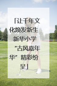 让千年文化焕发新生 新华小学“古风嘉年华”精彩纷呈