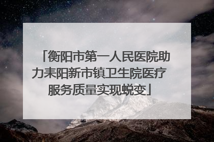 衡阳市第一人民医院助力耒阳新市镇卫生院医疗服务质量实现蜕变