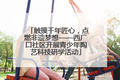 触摸千年匠心，点燃非遗梦想——西厂口社区开展青少年陶艺科技研学活动