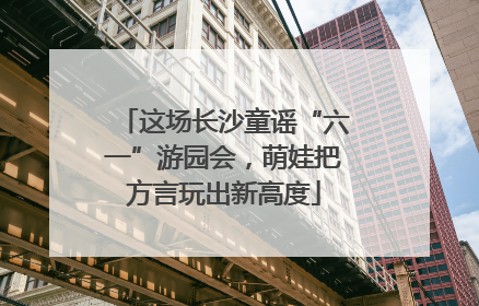 这场长沙童谣“六一”游园会，萌娃把方言玩出新高度