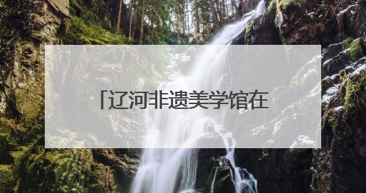 辽河非遗美学馆在沈阳老北市开馆