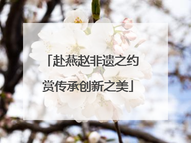 赴燕赵非遗之约 赏传承创新之美