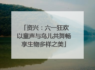 资兴：六一狂欢 以童声与鸟儿共舞畅享生物多样之美
