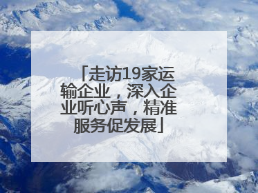 走访19家运输企业，深入企业听心声，精准服务促发展