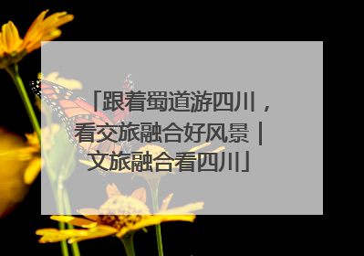 跟着蜀道游四川，看交旅融合好风景｜文旅融合看四川
