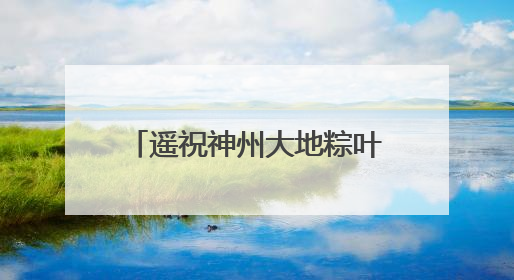 遥祝神州大地粽叶飘香｜重温中国航天员的太空祝福
