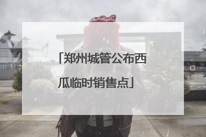 郑州城管公布西瓜临时销售点