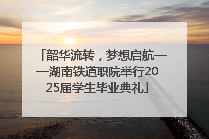 韶华流转，梦想启航——湖南铁道职院举行2025届学生毕业典礼