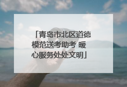青岛市北区道德模范送考助考 暖心服务处处文明