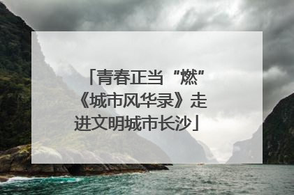 青春正当“燃”《城市风华录》走进文明城市长沙