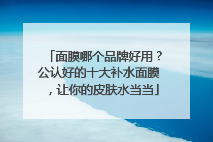 面膜哪个品牌好用？公认好的十大补水面膜，让你的皮肤水当当