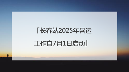 长春站2025年暑运工作自7月1日启动