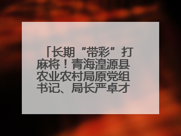 长期“带彩”打麻将！青海湟源县农业农村局原党组书记、局长严卓才被“双开”