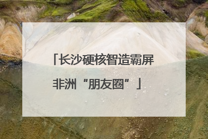长沙硬核智造霸屏非洲“朋友圈”