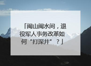 闽山闽水间，退役军人事务改革如何“打深井”？