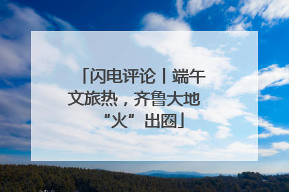 闪电评论丨端午文旅热，齐鲁大地“火”出圈