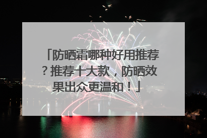 防晒霜哪种好用推荐？推荐十大款，防晒效果出众更温和！