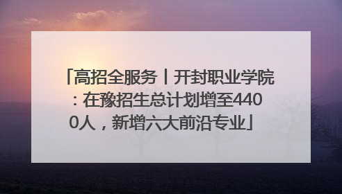 高招全服务丨开封职业学院：在豫招生总计划增至4400人，新增六大前沿专业