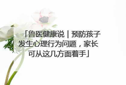 鲁医健康说｜预防孩子发生心理行为问题，家长可从这几方面着手