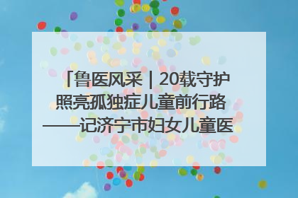 鲁医风采｜20载守护 照亮孤独症儿童前行路——记济宁市妇女儿童医院儿童康复中心主任、副主任技师赵淑珍