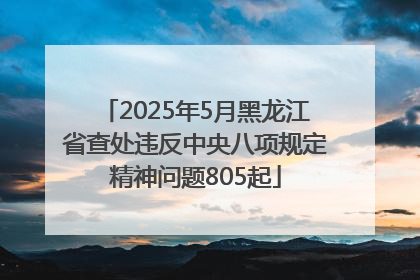 2025年5月黑龙江省查处违反中央八项规定精神问题805起