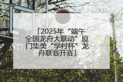 2025年“端午全国龙舟大联动”厦门集美“学村杯”龙舟联赛开赛