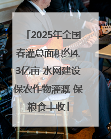 2025年全国春灌总面积约4.3亿亩 水网建设保农作物灌溉 保粮食丰收