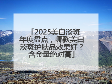 2025美白淡斑年度盘点，哪款美白淡斑护肤品效果好？含金量绝对高