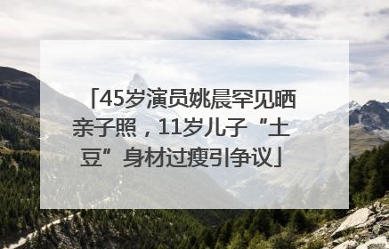 45岁演员姚晨罕见晒亲子照，11岁儿子“土豆”身材过瘦引争议