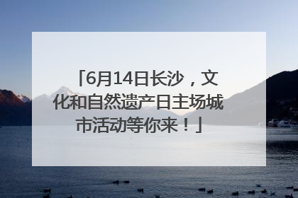 6月14日长沙，文化和自然遗产日主场城市活动等你来！